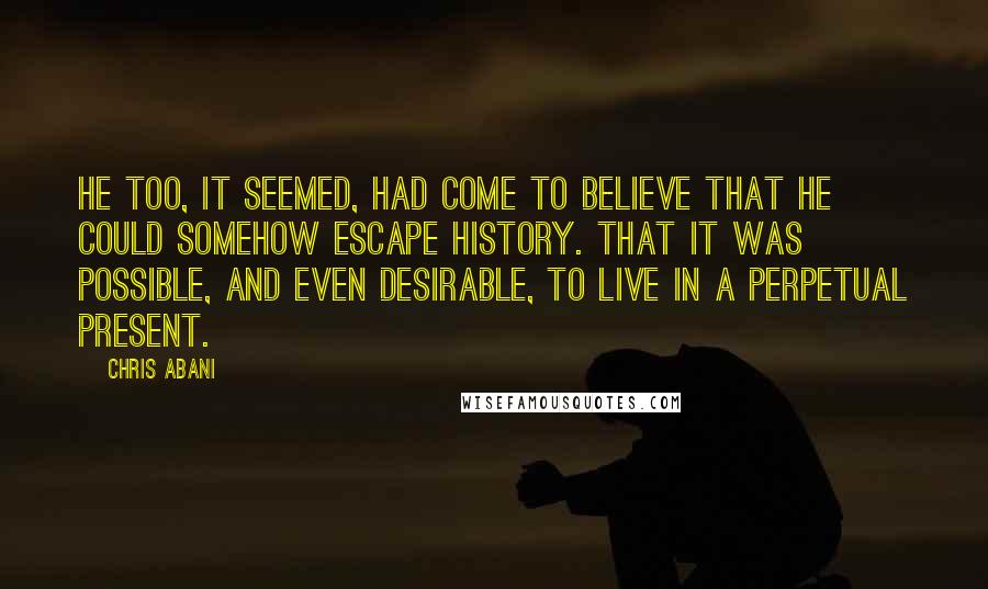 Chris Abani Quotes: He too, it seemed, had come to believe that he could somehow escape history. That it was possible, and even desirable, to live in a perpetual present.