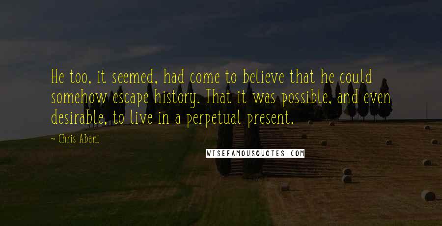 Chris Abani Quotes: He too, it seemed, had come to believe that he could somehow escape history. That it was possible, and even desirable, to live in a perpetual present.