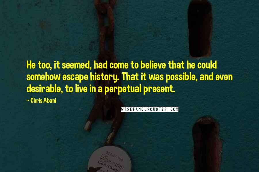 Chris Abani Quotes: He too, it seemed, had come to believe that he could somehow escape history. That it was possible, and even desirable, to live in a perpetual present.