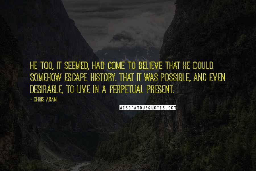 Chris Abani Quotes: He too, it seemed, had come to believe that he could somehow escape history. That it was possible, and even desirable, to live in a perpetual present.