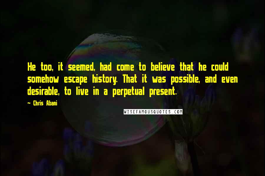 Chris Abani Quotes: He too, it seemed, had come to believe that he could somehow escape history. That it was possible, and even desirable, to live in a perpetual present.