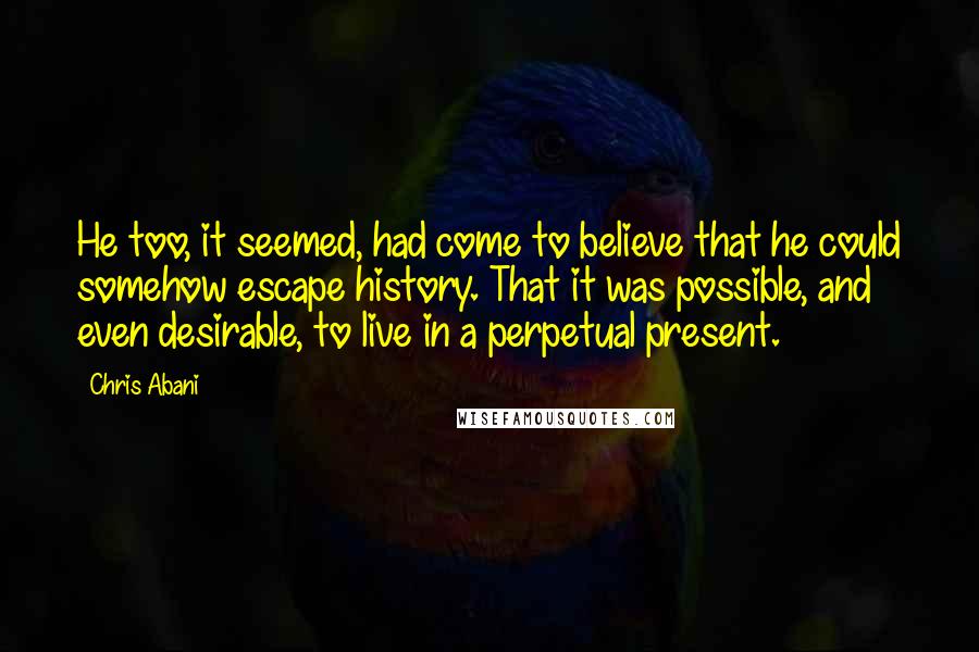 Chris Abani Quotes: He too, it seemed, had come to believe that he could somehow escape history. That it was possible, and even desirable, to live in a perpetual present.