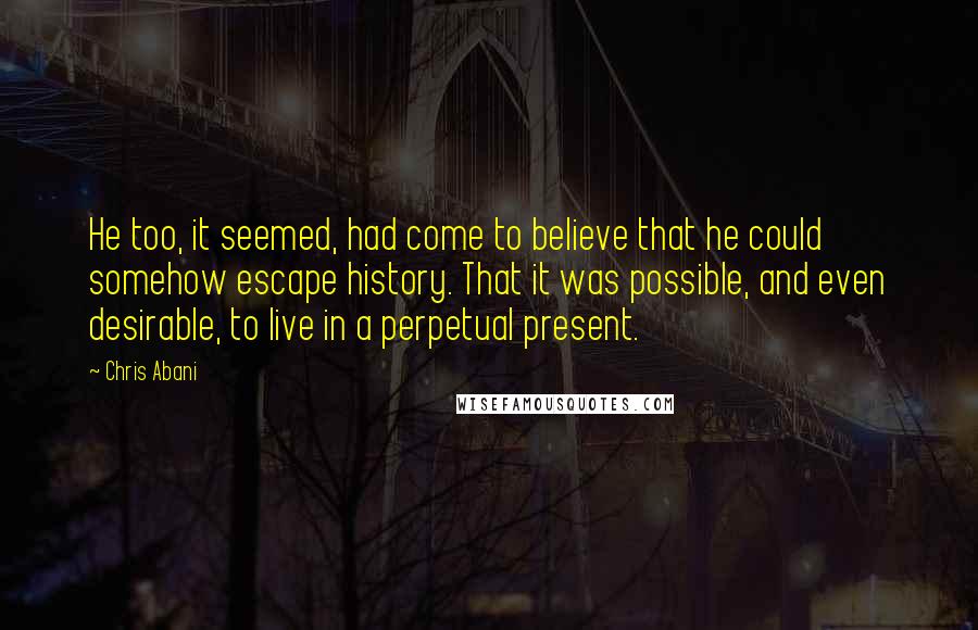 Chris Abani Quotes: He too, it seemed, had come to believe that he could somehow escape history. That it was possible, and even desirable, to live in a perpetual present.