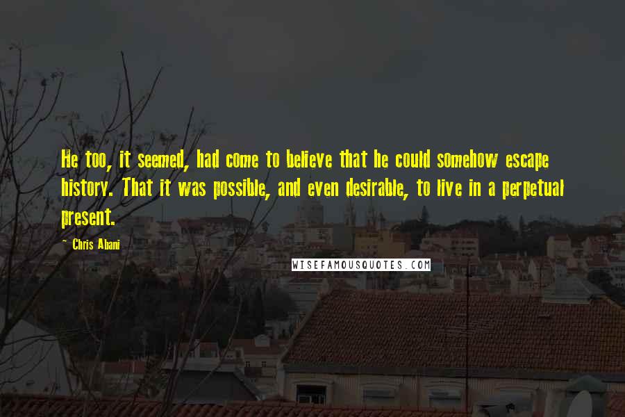 Chris Abani Quotes: He too, it seemed, had come to believe that he could somehow escape history. That it was possible, and even desirable, to live in a perpetual present.