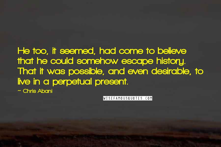 Chris Abani Quotes: He too, it seemed, had come to believe that he could somehow escape history. That it was possible, and even desirable, to live in a perpetual present.