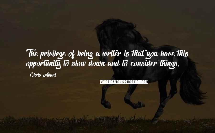 Chris Abani Quotes: The privilege of being a writer is that you have this opportunity to slow down and to consider things.