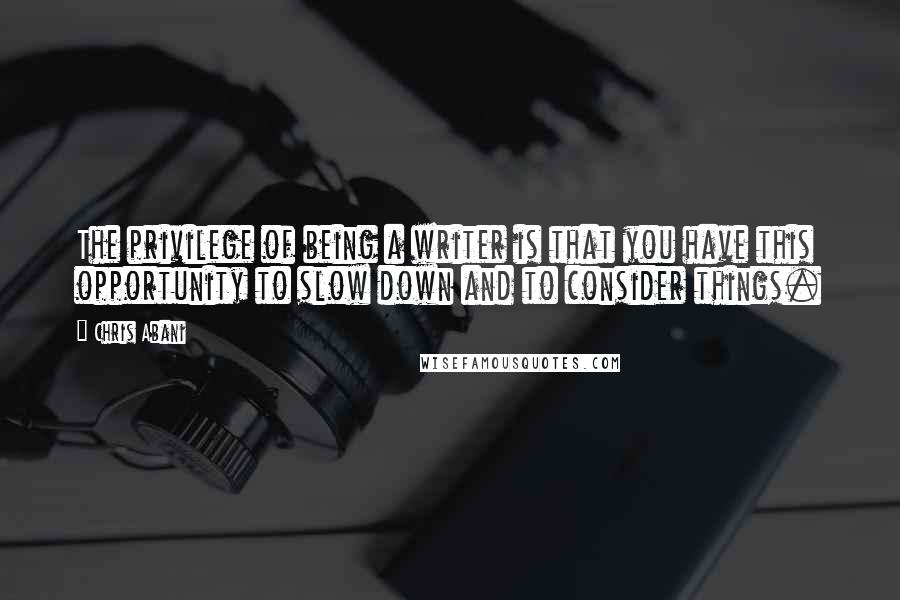Chris Abani Quotes: The privilege of being a writer is that you have this opportunity to slow down and to consider things.