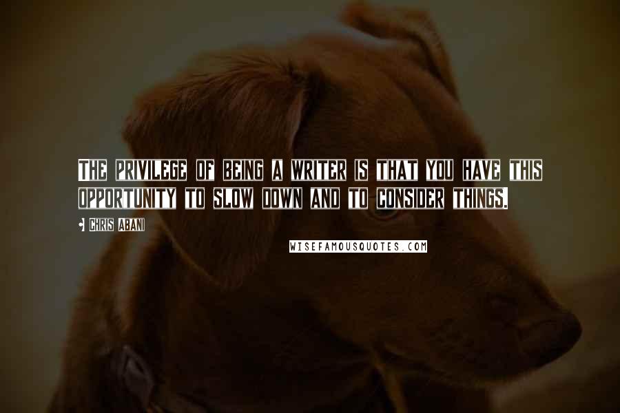 Chris Abani Quotes: The privilege of being a writer is that you have this opportunity to slow down and to consider things.