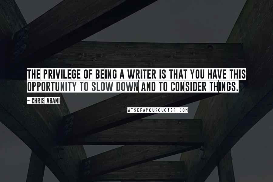 Chris Abani Quotes: The privilege of being a writer is that you have this opportunity to slow down and to consider things.