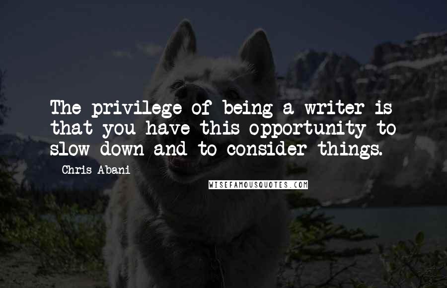 Chris Abani Quotes: The privilege of being a writer is that you have this opportunity to slow down and to consider things.