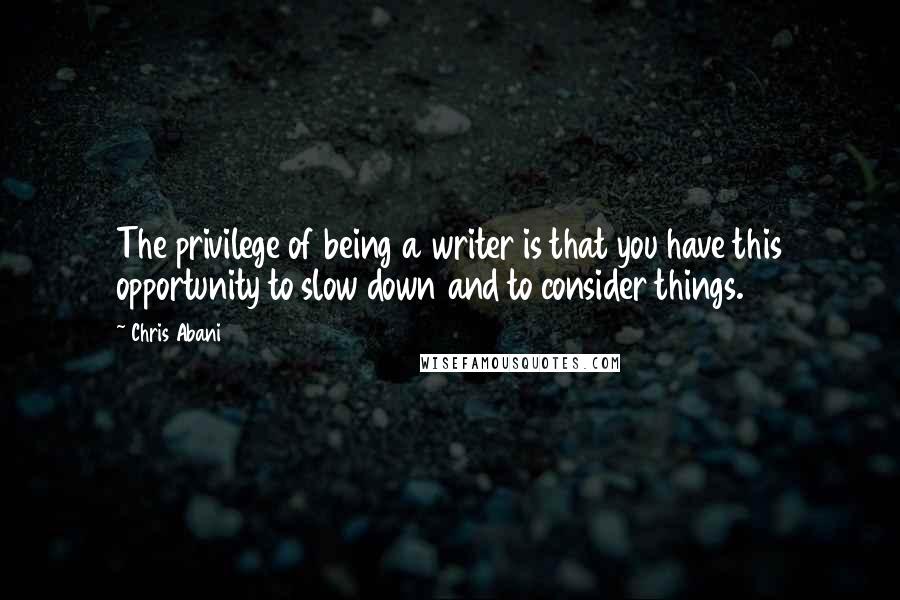 Chris Abani Quotes: The privilege of being a writer is that you have this opportunity to slow down and to consider things.