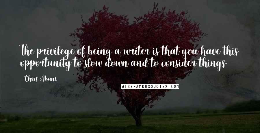 Chris Abani Quotes: The privilege of being a writer is that you have this opportunity to slow down and to consider things.