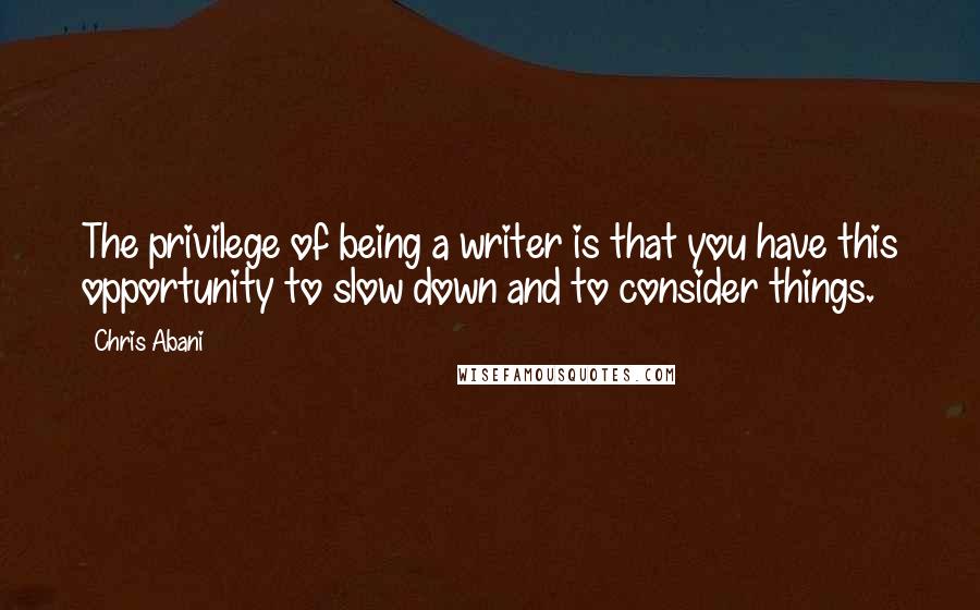 Chris Abani Quotes: The privilege of being a writer is that you have this opportunity to slow down and to consider things.