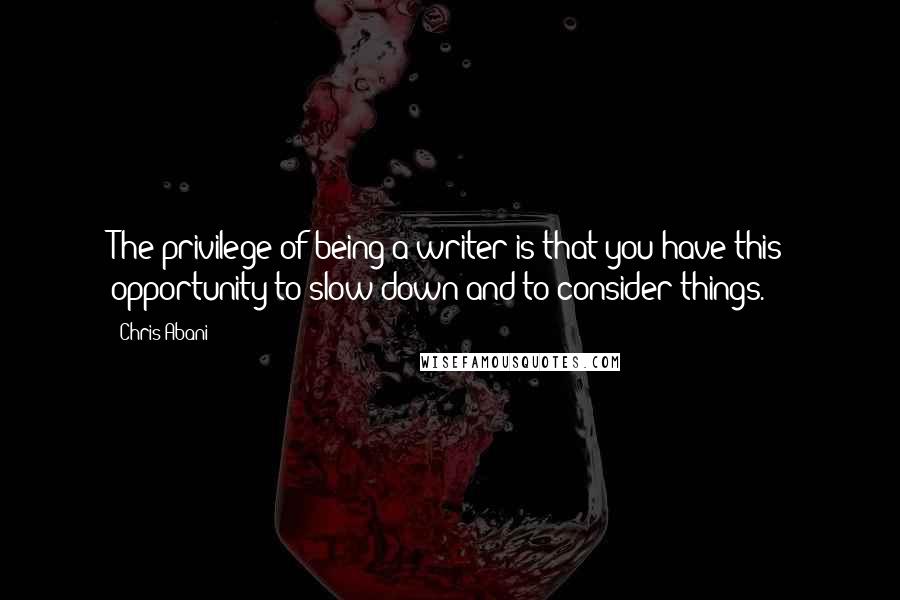 Chris Abani Quotes: The privilege of being a writer is that you have this opportunity to slow down and to consider things.