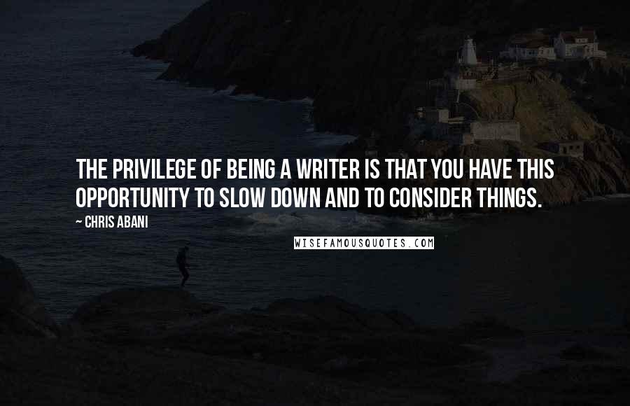 Chris Abani Quotes: The privilege of being a writer is that you have this opportunity to slow down and to consider things.