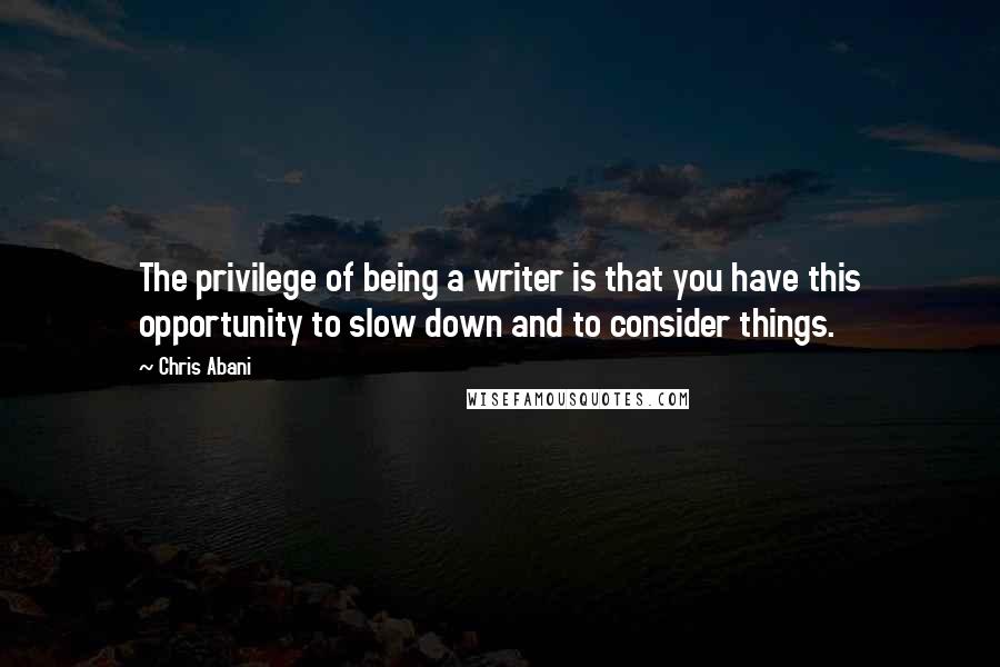 Chris Abani Quotes: The privilege of being a writer is that you have this opportunity to slow down and to consider things.