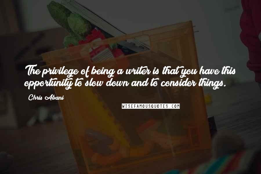 Chris Abani Quotes: The privilege of being a writer is that you have this opportunity to slow down and to consider things.