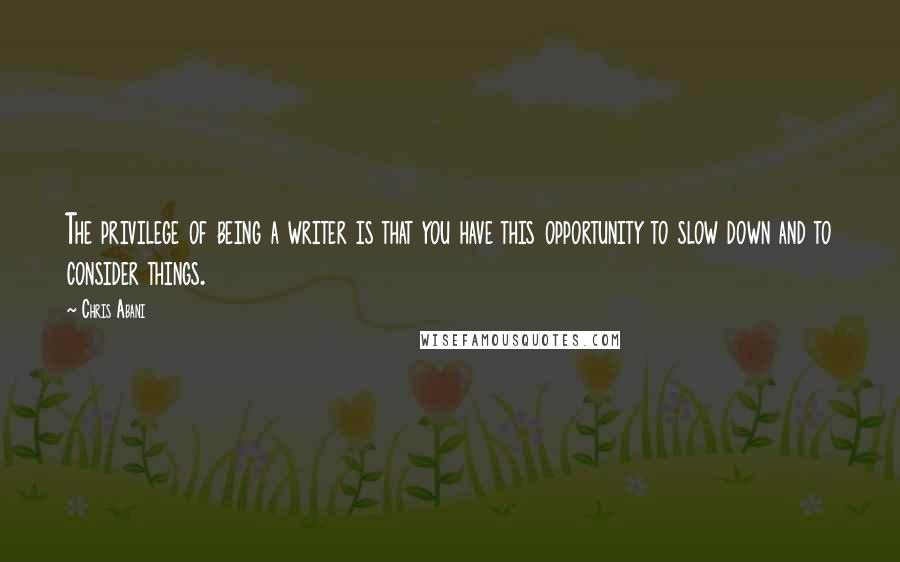 Chris Abani Quotes: The privilege of being a writer is that you have this opportunity to slow down and to consider things.