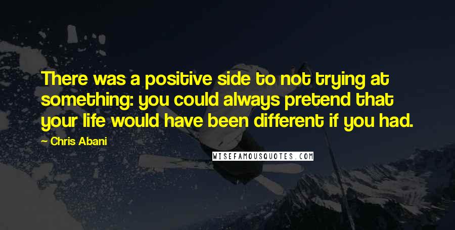 Chris Abani Quotes: There was a positive side to not trying at something: you could always pretend that your life would have been different if you had.