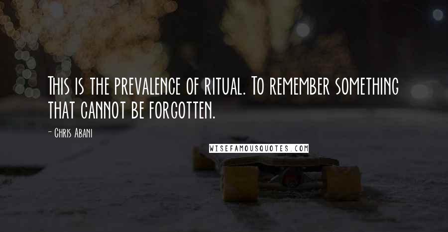 Chris Abani Quotes: This is the prevalence of ritual. To remember something that cannot be forgotten.