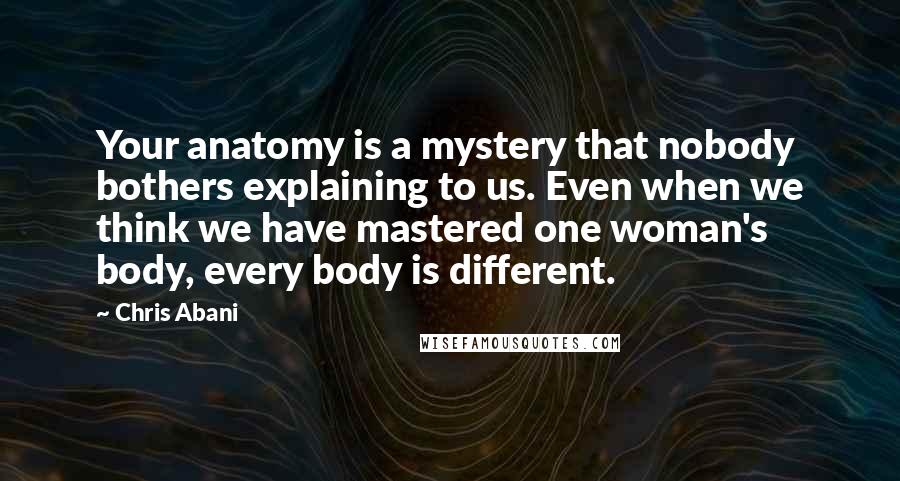 Chris Abani Quotes: Your anatomy is a mystery that nobody bothers explaining to us. Even when we think we have mastered one woman's body, every body is different.