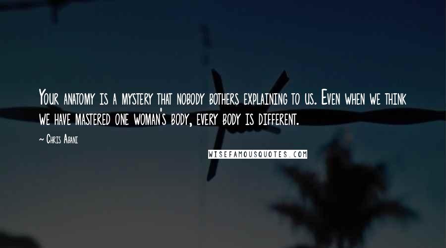 Chris Abani Quotes: Your anatomy is a mystery that nobody bothers explaining to us. Even when we think we have mastered one woman's body, every body is different.