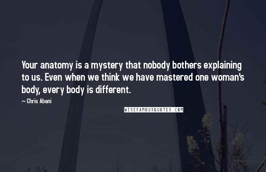 Chris Abani Quotes: Your anatomy is a mystery that nobody bothers explaining to us. Even when we think we have mastered one woman's body, every body is different.