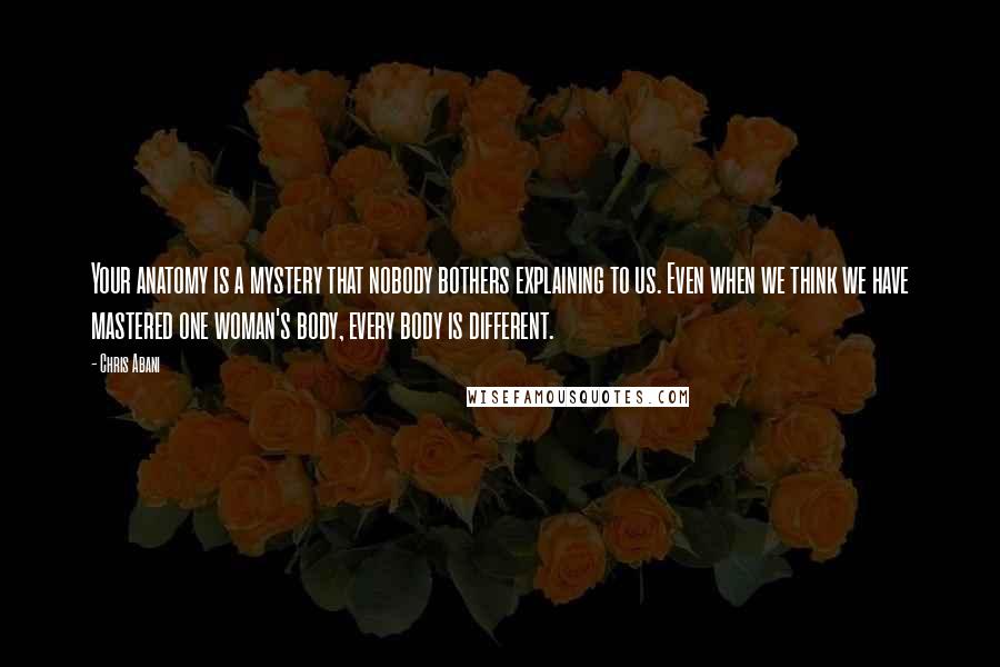 Chris Abani Quotes: Your anatomy is a mystery that nobody bothers explaining to us. Even when we think we have mastered one woman's body, every body is different.