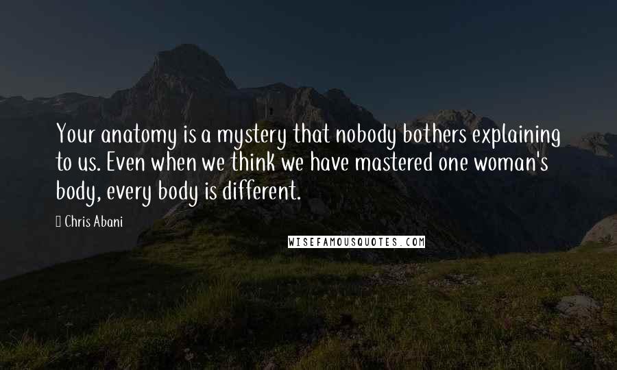 Chris Abani Quotes: Your anatomy is a mystery that nobody bothers explaining to us. Even when we think we have mastered one woman's body, every body is different.