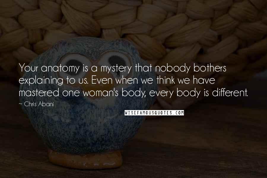 Chris Abani Quotes: Your anatomy is a mystery that nobody bothers explaining to us. Even when we think we have mastered one woman's body, every body is different.