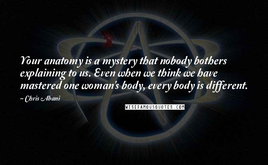 Chris Abani Quotes: Your anatomy is a mystery that nobody bothers explaining to us. Even when we think we have mastered one woman's body, every body is different.