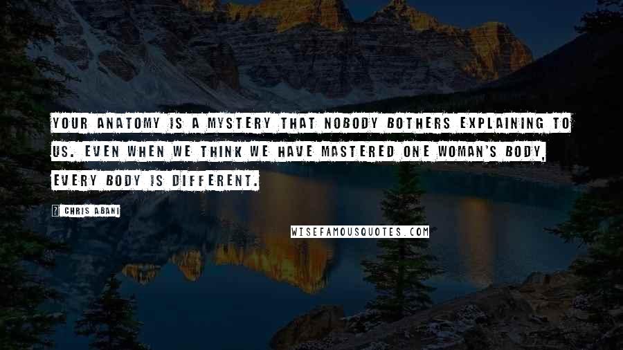 Chris Abani Quotes: Your anatomy is a mystery that nobody bothers explaining to us. Even when we think we have mastered one woman's body, every body is different.