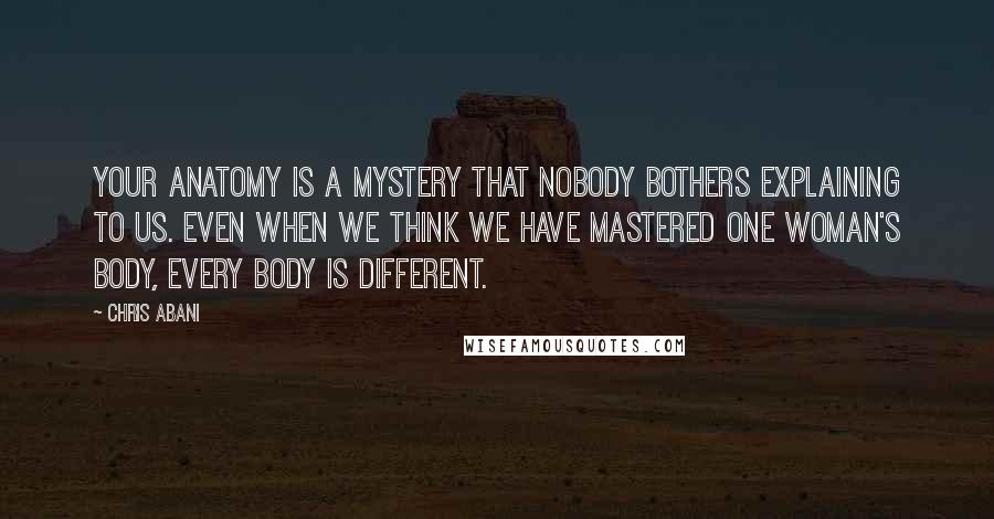 Chris Abani Quotes: Your anatomy is a mystery that nobody bothers explaining to us. Even when we think we have mastered one woman's body, every body is different.