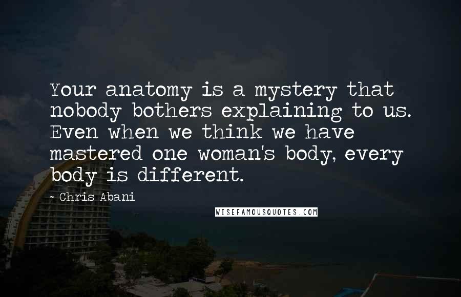 Chris Abani Quotes: Your anatomy is a mystery that nobody bothers explaining to us. Even when we think we have mastered one woman's body, every body is different.