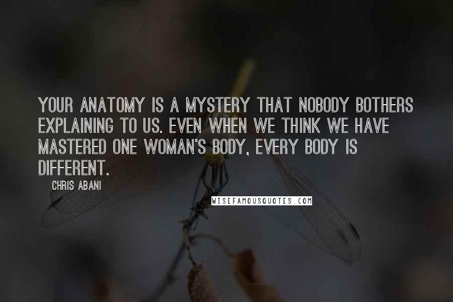 Chris Abani Quotes: Your anatomy is a mystery that nobody bothers explaining to us. Even when we think we have mastered one woman's body, every body is different.