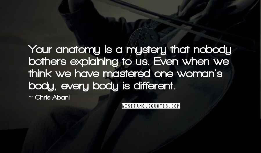 Chris Abani Quotes: Your anatomy is a mystery that nobody bothers explaining to us. Even when we think we have mastered one woman's body, every body is different.