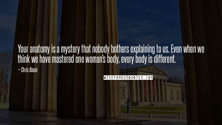 Chris Abani Quotes: Your anatomy is a mystery that nobody bothers explaining to us. Even when we think we have mastered one woman's body, every body is different.