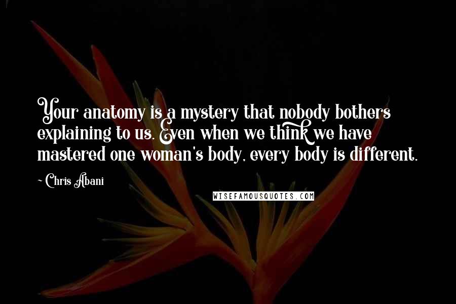 Chris Abani Quotes: Your anatomy is a mystery that nobody bothers explaining to us. Even when we think we have mastered one woman's body, every body is different.