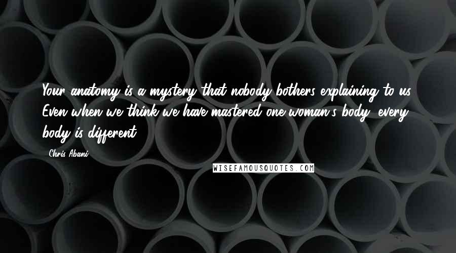 Chris Abani Quotes: Your anatomy is a mystery that nobody bothers explaining to us. Even when we think we have mastered one woman's body, every body is different.