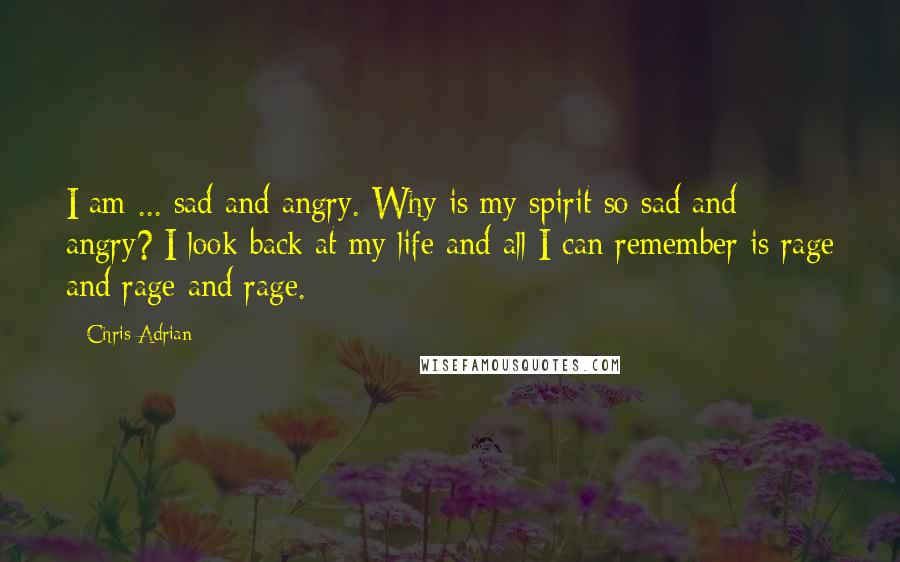 Chris Adrian Quotes: I am ... sad and angry. Why is my spirit so sad and angry? I look back at my life and all I can remember is rage and rage and rage.