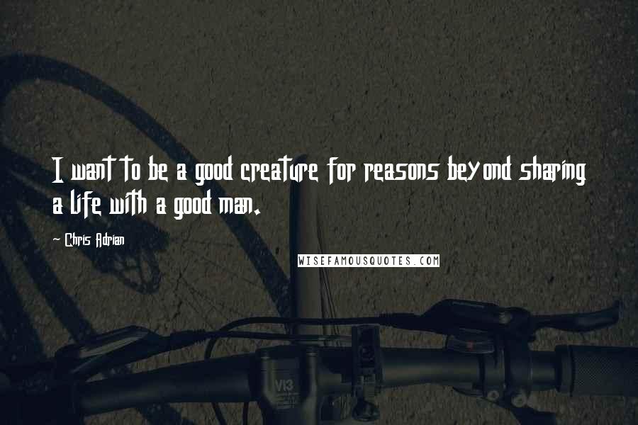 Chris Adrian Quotes: I want to be a good creature for reasons beyond sharing a life with a good man.