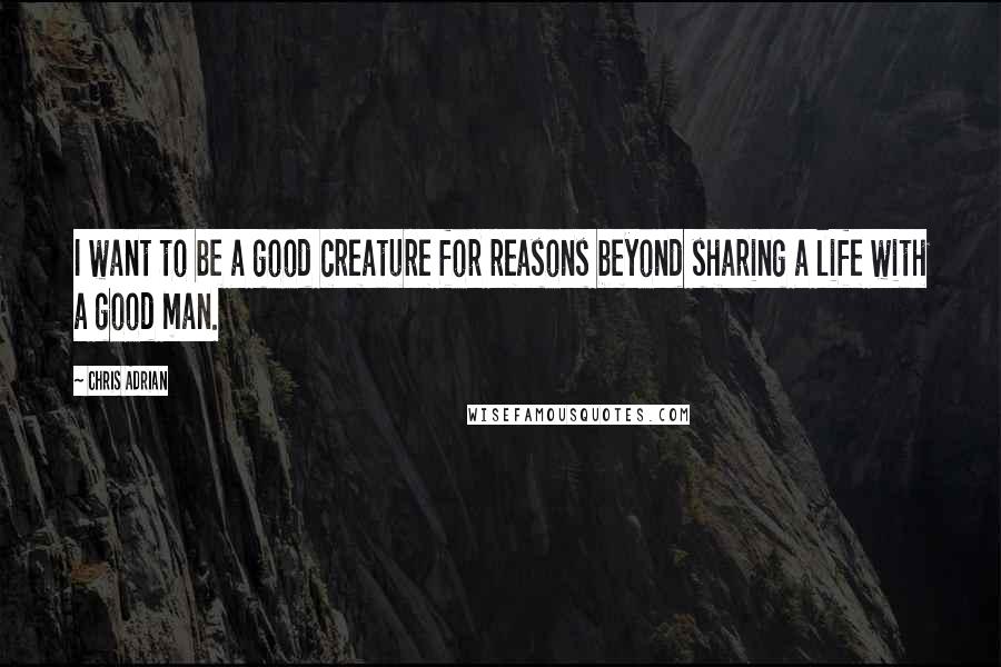 Chris Adrian Quotes: I want to be a good creature for reasons beyond sharing a life with a good man.