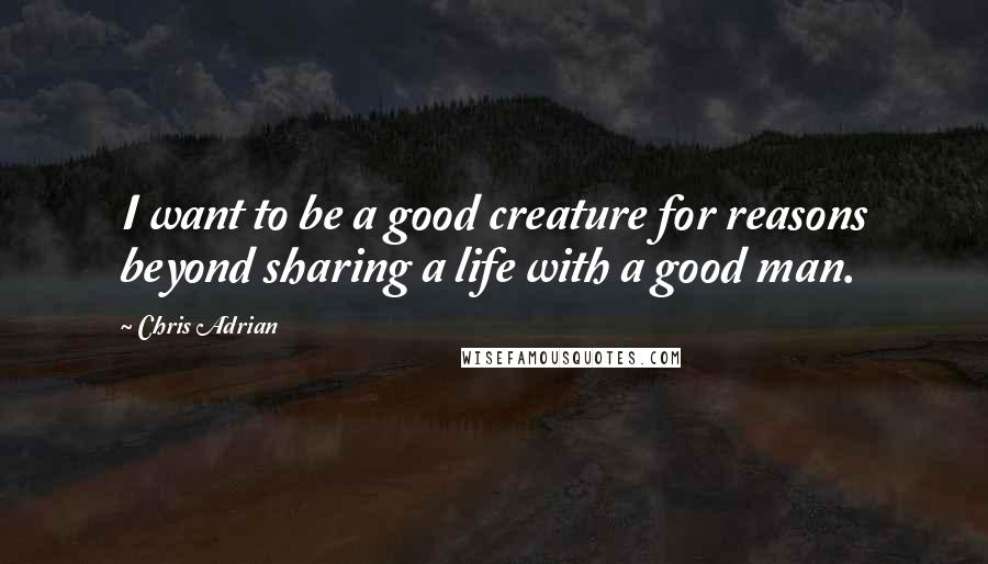 Chris Adrian Quotes: I want to be a good creature for reasons beyond sharing a life with a good man.