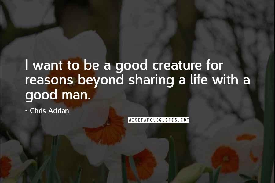 Chris Adrian Quotes: I want to be a good creature for reasons beyond sharing a life with a good man.