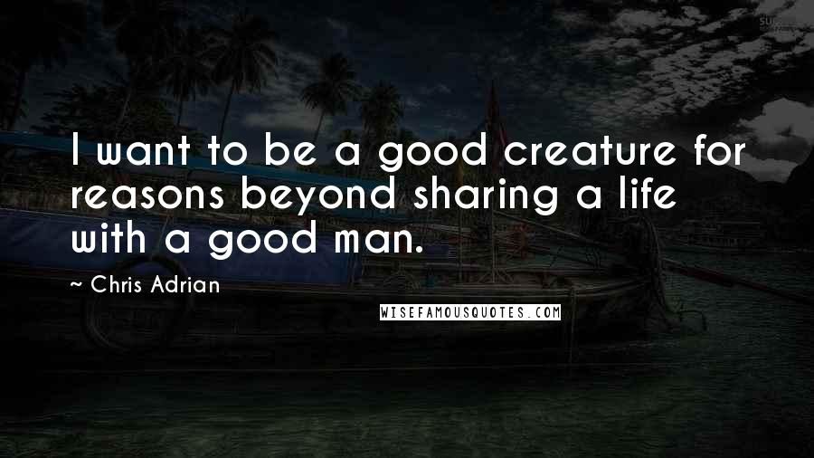 Chris Adrian Quotes: I want to be a good creature for reasons beyond sharing a life with a good man.