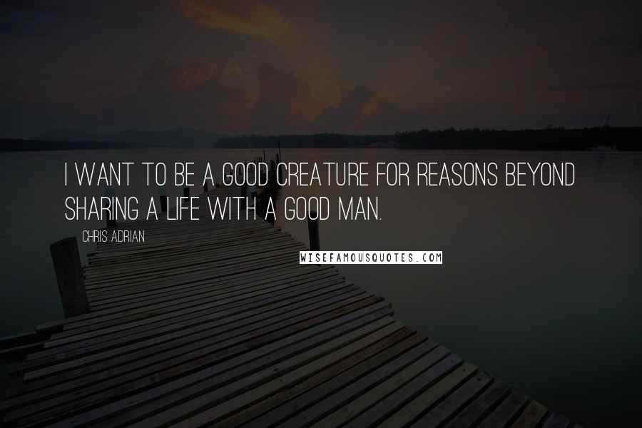 Chris Adrian Quotes: I want to be a good creature for reasons beyond sharing a life with a good man.