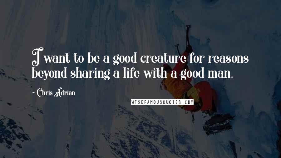Chris Adrian Quotes: I want to be a good creature for reasons beyond sharing a life with a good man.