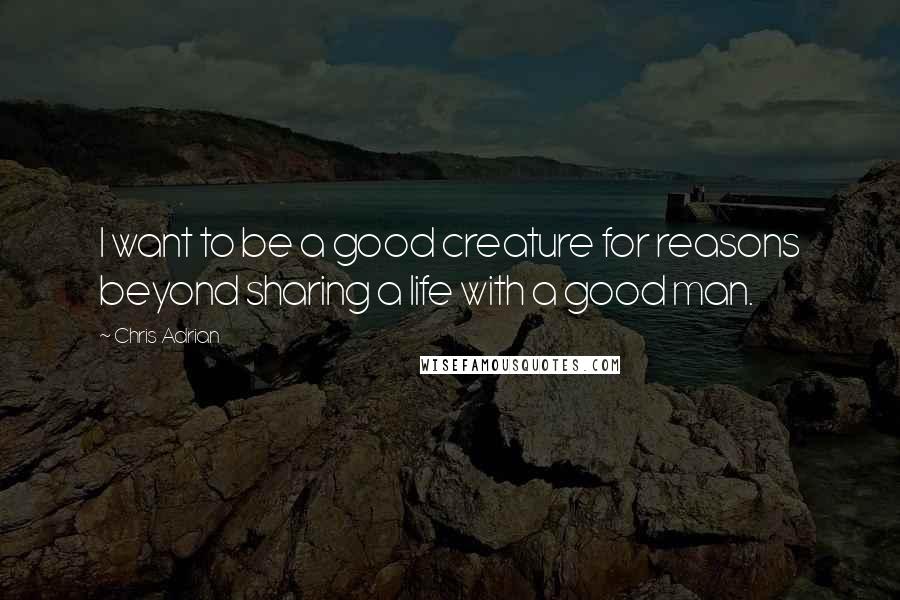 Chris Adrian Quotes: I want to be a good creature for reasons beyond sharing a life with a good man.