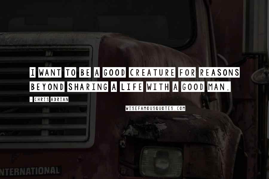 Chris Adrian Quotes: I want to be a good creature for reasons beyond sharing a life with a good man.