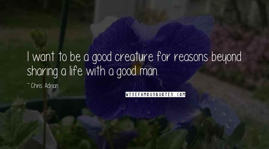 Chris Adrian Quotes: I want to be a good creature for reasons beyond sharing a life with a good man.